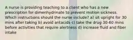 A nurse is providing teaching to a client who has a new prescription for dimenhydrinate to prevent motion sickness. Which instructions should the nurse include? a) sit upright for 30 mins after taking b) avoid antacids c) take the drug 30-60 mins before activities that require alertness d) increase fluid and fiber intake