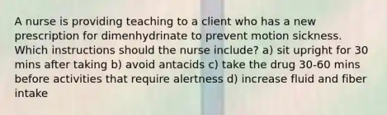 A nurse is providing teaching to a client who has a new prescription for dimenhydrinate to prevent motion sickness. Which instructions should the nurse include? a) sit upright for 30 mins after taking b) avoid antacids c) take the drug 30-60 mins before activities that require alertness d) increase fluid and fiber intake