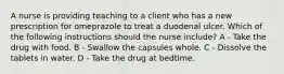 A nurse is providing teaching to a client who has a new prescription for omeprazole to treat a duodenal ulcer. Which of the following instructions should the nurse include? A - Take the drug with food. B - Swallow the capsules whole. C - Dissolve the tablets in water. D - Take the drug at bedtime.