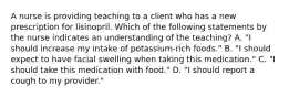 A nurse is providing teaching to a client who has a new prescription for lisinopril. Which of the following statements by the nurse indicates an understanding of the teaching? A. "I should increase my intake of potassium-rich foods." B. "I should expect to have facial swelling when taking this medication." C. "I should take this medication with food." D. "I should report a cough to my provider."