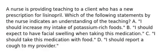 A nurse is providing teaching to a client who has a new prescription for lisinopril. Which of the following statements by the nurse indicates an understanding of the teaching? A. "I should increase my intake of potassium-rich foods." B. "I should expect to have facial swelling when taking this medication." C. "I should take this medication with food." D. "I should report a cough to my provider."