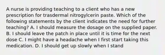 A nurse is providing teaching to a client who has a new prescription for trasdermal nitrogylcerin paste. Which of the following statements by the client indicates the need for further teaching? A. I should measure the dosage on the supplied paper. B. I should leave the patch in place until it is time for the next dose C. I might have a headache when I first start taking this medication. D. I should get up slowly when I stand