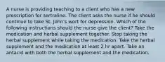 A nurse is providing teaching to a client who has a new prescription for sertraline. The client asks the nurse if he should continue to take St. John's wort for depression. Which of the following instructions should the nurse give the client? Take the medication and herbal supplement together. Stop taking the herbal supplement while taking the medication. Take the herbal supplement and the medication at least 2 hr apart. Take an antacid with both the herbal supplement and the medication.