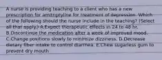 A nurse is providing teaching to a client who has a new prescription for amitriptyline for treatment of depression. Which of the following should the nurse include in the teaching? (Select all that apply.) A.Expect therapeutic effects in 24 to 48 hr. B.Discontinue the medication after a week of improved mood. C.Change positions slowly to minimize dizziness. D.Decrease dietary fiber intake to control diarrhea. E.Chew sugarless gum to prevent dry mouth