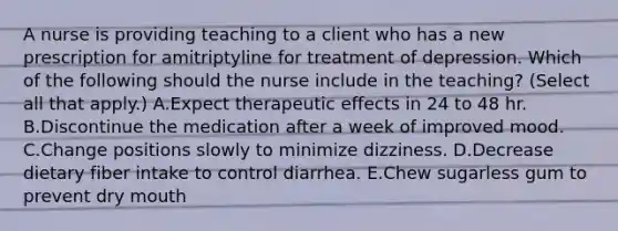 A nurse is providing teaching to a client who has a new prescription for amitriptyline for treatment of depression. Which of the following should the nurse include in the teaching? (Select all that apply.) A.Expect therapeutic effects in 24 to 48 hr. B.Discontinue the medication after a week of improved mood. C.Change positions slowly to minimize dizziness. D.Decrease dietary fiber intake to control diarrhea. E.Chew sugarless gum to prevent dry mouth