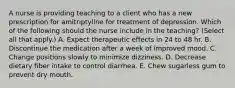 A nurse is providing teaching to a client who has a new prescription for amitriptyline for treatment of depression. Which of the following should the nurse include in the teaching? (Select all that apply.) A. Expect therapeutic effects in 24 to 48 hr. B. Discontinue the medication after a week of improved mood. C. Change positions slowly to minimize dizziness. D. Decrease dietary fiber intake to control diarrhea. E. Chew sugarless gum to prevent dry mouth.