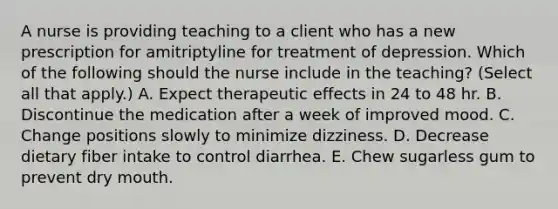 A nurse is providing teaching to a client who has a new prescription for amitriptyline for treatment of depression. Which of the following should the nurse include in the teaching? (Select all that apply.) A. Expect therapeutic effects in 24 to 48 hr. B. Discontinue the medication after a week of improved mood. C. Change positions slowly to minimize dizziness. D. Decrease dietary fiber intake to control diarrhea. E. Chew sugarless gum to prevent dry mouth.