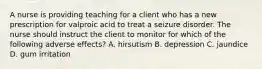 A nurse is providing teaching for a client who has a new prescription for valproic acid to treat a seizure disorder. The nurse should instruct the client to monitor for which of the following adverse effects? A. hirsutism B. depression C. jaundice D. gum irritation