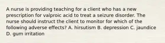 A nurse is providing teaching for a client who has a new prescription for valproic acid to treat a seizure disorder. The nurse should instruct the client to monitor for which of the following adverse effects? A. hirsutism B. depression C. jaundice D. gum irritation