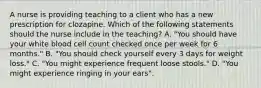 A nurse is providing teaching to a client who has a new prescription for clozapine. Which of the following statements should the nurse include in the teaching? A. "You should have your white blood cell count checked once per week for 6 months." B. "You should check yourself every 3 days for weight loss." C. "You might experience frequent loose stools." D. "You might experience ringing in your ears".