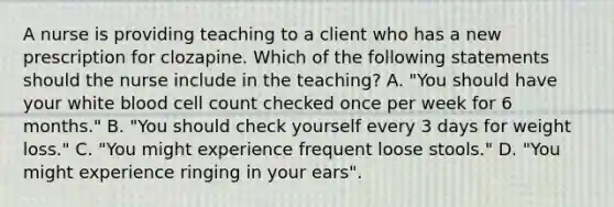 A nurse is providing teaching to a client who has a new prescription for clozapine. Which of the following statements should the nurse include in the teaching? A. "You should have your white blood cell count checked once per week for 6 months." B. "You should check yourself every 3 days for weight loss." C. "You might experience frequent loose stools." D. "You might experience ringing in your ears".