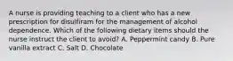 A nurse is providing teaching to a client who has a new prescription for disulfiram for the management of alcohol dependence. Which of the following dietary items should the nurse instruct the client to avoid? A. Peppermint candy B. Pure vanilla extract C. Salt D. Chocolate