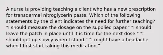 A nurse is providing teaching a client who has a new prescription for transdermal nitroglycerin paste. Which of the following statements by the client indicates the need for further teaching? "I should measure the dosage on the supplied paper." "I should leave the patch in place until it is time for the next dose." "I should get up slowly when I stand." "I might have a headache when I first start taking this medication."