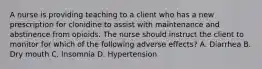 A nurse is providing teaching to a client who has a new prescription for clonidine to assist with maintenance and abstinence from opioids. The nurse should instruct the client to monitor for which of the following adverse effects? A. Diarrhea B. Dry mouth C. Insomnia D. Hypertension