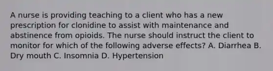 A nurse is providing teaching to a client who has a new prescription for clonidine to assist with maintenance and abstinence from opioids. The nurse should instruct the client to monitor for which of the following adverse effects? A. Diarrhea B. Dry mouth C. Insomnia D. Hypertension