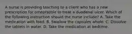 A nurse is providing teaching to a client who has a new prescription for omeprazole to treat a duodenal ulcer. Which of the following instruction should the nurse include? A. Take the medication with food. B. Swallow the capsules whole. C. Dissolve the tablets in water. D. Take the medication at bedtime.