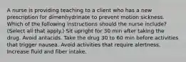 A nurse is providing teaching to a client who has a new prescription for dimenhydrinate to prevent motion sickness. Which of the following instructions should the nurse include? (Select all that apply.) Sit upright for 30 min after taking the drug. Avoid antacids. Take the drug 30 to 60 min before activities that trigger nausea. Avoid activities that require alertness. Increase fluid and fiber intake.