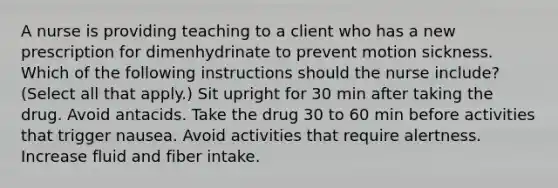 A nurse is providing teaching to a client who has a new prescription for dimenhydrinate to prevent motion sickness. Which of the following instructions should the nurse include? (Select all that apply.) Sit upright for 30 min after taking the drug. Avoid antacids. Take the drug 30 to 60 min before activities that trigger nausea. Avoid activities that require alertness. Increase fluid and fiber intake.