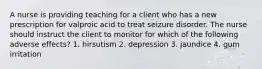 A nurse is providing teaching for a client who has a new prescription for valproic acid to treat seizure disorder. The nurse should instruct the client to monitor for which of the following adverse effects? 1. hirsutism 2. depression 3. jaundice 4. gum irritation