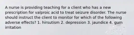 A nurse is providing teaching for a client who has a new prescription for valproic acid to treat seizure disorder. The nurse should instruct the client to monitor for which of the following adverse effects? 1. hirsutism 2. depression 3. jaundice 4. gum irritation