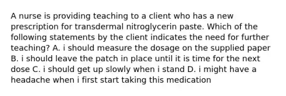 A nurse is providing teaching to a client who has a new prescription for transdermal nitroglycerin paste. Which of the following statements by the client indicates the need for further teaching? A. i should measure the dosage on the supplied paper B. i should leave the patch in place until it is time for the next dose C. i should get up slowly when i stand D. i might have a headache when i first start taking this medication