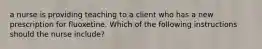 a nurse is providing teaching to a client who has a new prescription for fluoxetine. Which of the following instructions should the nurse include?