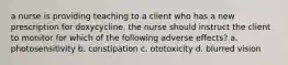 a nurse is providing teaching to a client who has a new prescription for doxycycline. the nurse should instruct the client to monitor for which of the following adverse effects? a. photosensitivity b. constipation c. ototoxicity d. blurred vision