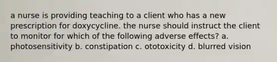 a nurse is providing teaching to a client who has a new prescription for doxycycline. the nurse should instruct the client to monitor for which of the following adverse effects? a. photosensitivity b. constipation c. ototoxicity d. blurred vision