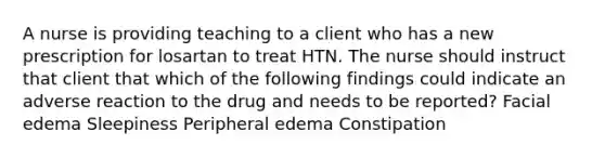 A nurse is providing teaching to a client who has a new prescription for losartan to treat HTN. The nurse should instruct that client that which of the following findings could indicate an adverse reaction to the drug and needs to be reported? Facial edema Sleepiness Peripheral edema Constipation