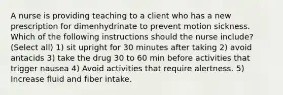 A nurse is providing teaching to a client who has a new prescription for dimenhydrinate to prevent motion sickness. Which of the following instructions should the nurse include? (Select all) 1) sit upright for 30 minutes after taking 2) avoid antacids 3) take the drug 30 to 60 min before activities that trigger nausea 4) Avoid activities that require alertness. 5) Increase fluid and fiber intake.