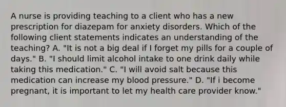 A nurse is providing teaching to a client who has a new prescription for diazepam for anxiety disorders. Which of the following client statements indicates an understanding of the teaching? A. "It is not a big deal if I forget my pills for a couple of days." B. "I should limit alcohol intake to one drink daily while taking this medication." C. "I will avoid salt because this medication can increase my blood pressure." D. "If i become pregnant, it is important to let my health care provider know."