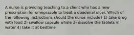 A nurse is providing teaching to a client who has a new prescription for omeprazole to treat a duodenal ulcer. Which of the following instructions should the nurse include? 1) take drug with food 2) swallow capsule whole 3) dissolve the tablets in water 4) take it at bedtime