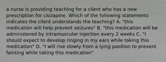 a nurse is providing teaching for a client who has a new prescription for clozapine. Which of the following statements indicates the client understands the teaching? A. "this medication will help prevent seizures" B. "this medication will be administered by intramuscular injection every 2 weeks C. "I should expect to develop ringing in my ears while taking this medication" D. "I will rise slowly from a lying position to prevent fainting while taking this medication"