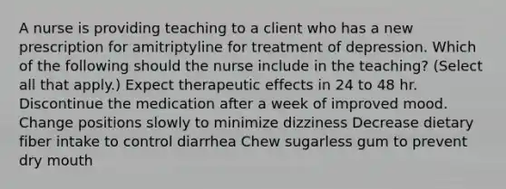 A nurse is providing teaching to a client who has a new prescription for amitriptyline for treatment of depression. Which of the following should the nurse include in the teaching? (Select all that apply.) Expect therapeutic effects in 24 to 48 hr. Discontinue the medication after a week of improved mood. Change positions slowly to minimize dizziness Decrease dietary fiber intake to control diarrhea Chew sugarless gum to prevent dry mouth