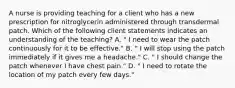 A nurse is providing teaching for a client who has a new prescription for nitroglycerin administered through transdermal patch. Which of the following client statements indicates an understanding of the teaching? A. " I need to wear the patch continuously for it to be effective." B. " I will stop using the patch immediately if it gives me a headache." C. " I should change the patch whenever I have chest pain." D. " I need to rotate the location of my patch every few days."