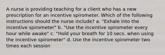 A nurse is providing teaching for a client who has a new prescription for an incentive spirometer. Which of the following instructions should the nurse include? a. "Exhale into the incentive spirometer" b. "Use the incentive spirometer every hour while awake" c. "Hold your breath for 10 secs. when using the incentive spirometer" d. Use the incentive spirometer two times each session