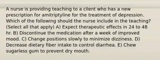 A nurse is providing teaching to a client who has a new prescription for amitriptyline for the treatment of depression. Which of the following should the nurse include in the teaching? (Select all that apply) A) Expect therapeutic effects in 24 to 48 hr. B) Discontinue the medication after a week of improved mood. C) Change positions slowly to minimize dizziness. D) Decrease dietary fiber intake to control diarrhea. E) Chew sugarless gum to prevent dry mouth.