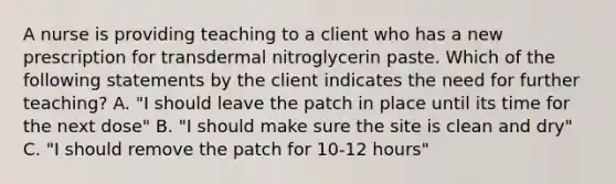 A nurse is providing teaching to a client who has a new prescription for transdermal nitroglycerin paste. Which of the following statements by the client indicates the need for further teaching? A. "I should leave the patch in place until its time for the next dose" B. "I should make sure the site is clean and dry" C. "I should remove the patch for 10-12 hours"