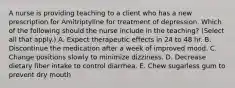 A nurse is providing teaching to a client who has a new prescription for Amitriptyline for treatment of depression. Which of the following should the nurse include in the teaching? (Select all that apply.) A. Expect therapeutic effects in 24 to 48 hr. B. Discontinue the medication after a week of improved mood. C. Change positions slowly to minimize dizziness. D. Decrease dietary fiber intake to control diarrhea. E. Chew sugarless gum to prevent dry mouth