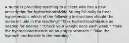 A Nurse is providing teaching to a client who has a new prescription for hydrochlorothizide 50 mg PO daily to treat hypertension. which of the following instructions should the nurse include in the teaching? "Take hydrochlorothiazide as needed for edema." "Check your weight once each week." "Take the hydrochlorothiazide on an empty stomach." "Take the hydrochlorothiazide in the morning."