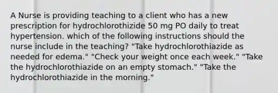 A Nurse is providing teaching to a client who has a new prescription for hydrochlorothizide 50 mg PO daily to treat hypertension. which of the following instructions should the nurse include in the teaching? "Take hydrochlorothiazide as needed for edema." "Check your weight once each week." "Take the hydrochlorothiazide on an empty stomach." "Take the hydrochlorothiazide in the morning."