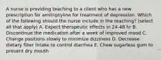 A nurse is providing teaching to a client who has a new prescription for amitriptyline for treatment of depression. Which of the following should the nurse include in the teaching? (select all that apply) A. Expect therapeutic effects in 24-48 hr B. Discontinue the medication after a week of improved mood C. Change positions slowly to minimize dizziness D. Decrease dietary fiber intake to control diarrhea E. Chew sugarless gum to prevent dry mouth