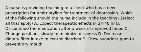 A nurse is providing teaching to a client who has a new prescription for amitriptyline for treatment of depression. Which of the following should the nurse include in the teaching? (select all that apply) A. Expect therapeutic effects in 24-48 hr B. Discontinue the medication after a week of improved mood C. Change positions slowly to minimize dizziness D. Decrease dietary fiber intake to control diarrhea E. Chew sugarless gum to prevent dry mouth