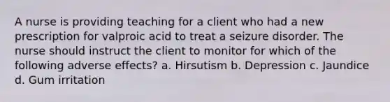 A nurse is providing teaching for a client who had a new prescription for valproic acid to treat a seizure disorder. The nurse should instruct the client to monitor for which of the following adverse effects? a. Hirsutism b. Depression c. Jaundice d. Gum irritation