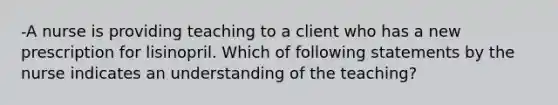 -A nurse is providing teaching to a client who has a new prescription for lisinopril. Which of following statements by the nurse indicates an understanding of the teaching?