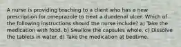 A nurse is providing teaching to a client who has a new prescription for omeprazole to treat a duodenal ulcer. Which of the following instructions should the nurse include? a) Take the medication with food. b) Swallow the capsules whole. c) Dissolve the tablets in water. d) Take the medication at bedtime.