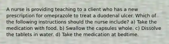 A nurse is providing teaching to a client who has a new prescription for omeprazole to treat a duodenal ulcer. Which of the following instructions should the nurse include? a) Take the medication with food. b) Swallow the capsules whole. c) Dissolve the tablets in water. d) Take the medication at bedtime.