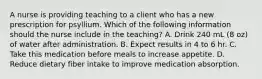 A nurse is providing teaching to a client who has a new prescription for psyllium. Which of the following information should the nurse include in the teaching? A. Drink 240 mL (8 oz) of water after administration. B. Expect results in 4 to 6 hr. C. Take this medication before meals to increase appetite. D. Reduce dietary fiber intake to improve medication absorption.