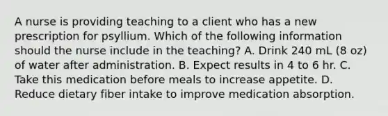 A nurse is providing teaching to a client who has a new prescription for psyllium. Which of the following information should the nurse include in the teaching? A. Drink 240 mL (8 oz) of water after administration. B. Expect results in 4 to 6 hr. C. Take this medication before meals to increase appetite. D. Reduce dietary fiber intake to improve medication absorption.