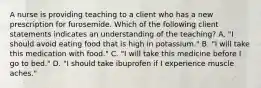 A nurse is providing teaching to a client who has a new prescription for furosemide. Which of the following client statements indicates an understanding of the teaching? A. "I should avoid eating food that is high in potassium." B. "I will take this medication with food." C. "I will take this medicine before I go to bed." D. "I should take ibuprofen if I experience muscle aches."